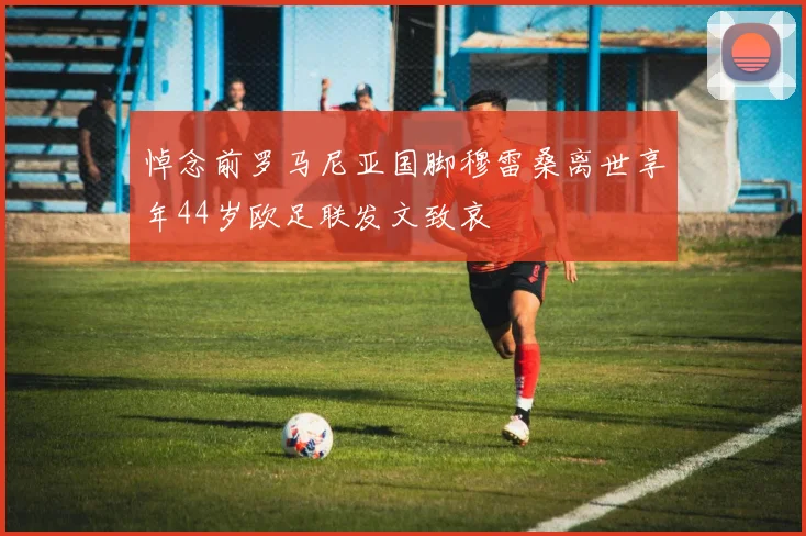 悼念前罗马尼亚国脚穆雷桑离世享年44岁欧足联发文致哀
