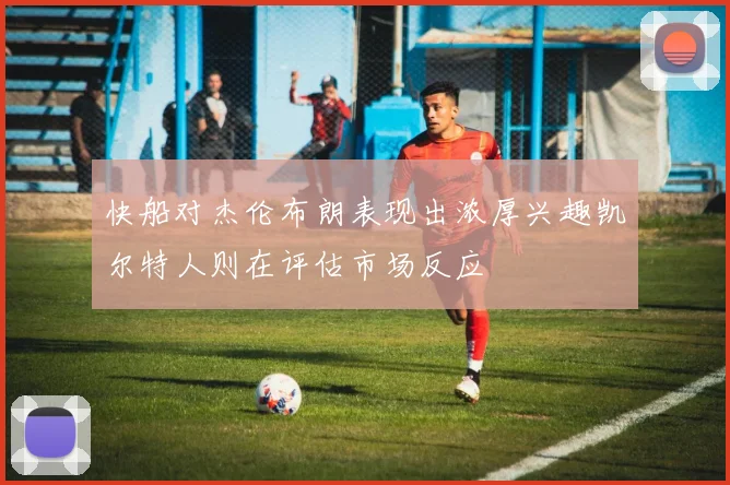 快船对杰伦布朗表现出浓厚兴趣凯尔特人则在评估市场反应