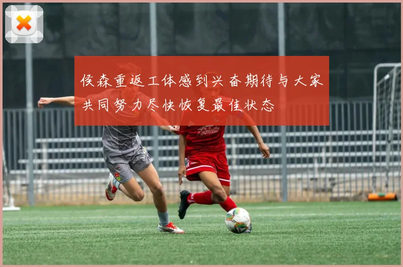 侯森重返工体感到兴奋期待与大家共同努力尽快恢复最佳状态