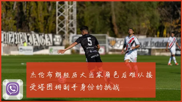 杰伦布朗经历大当家角色后难以接受塔图姆副手身份的挑战