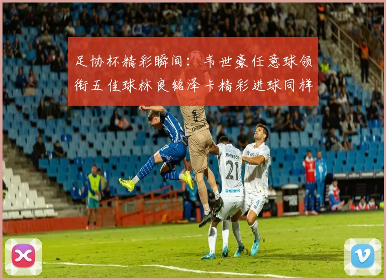 足协杯精彩瞬间：韦世豪任意球领衔五佳球林良铭泽卡精彩进球同样耀眼