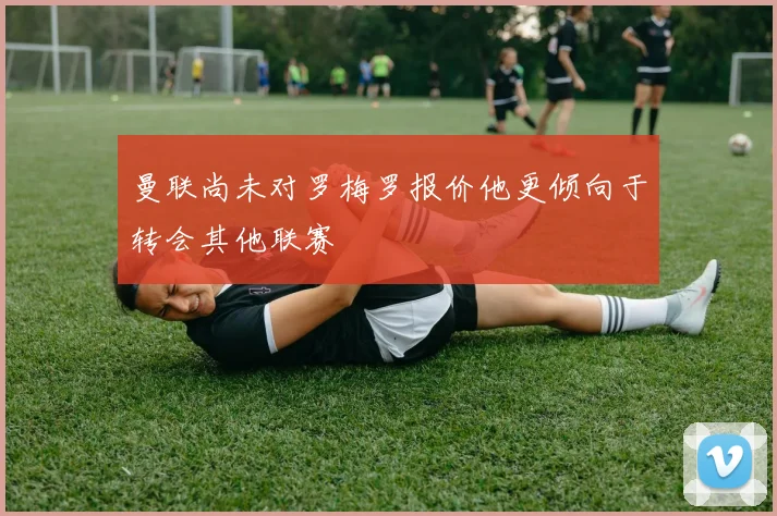 曼联尚未对罗梅罗报价他更倾向于转会其他联赛