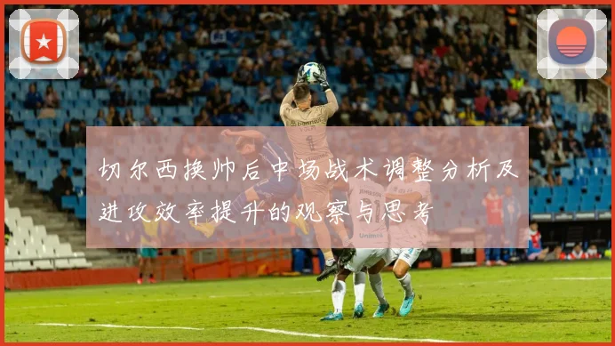 切尔西换帅后中场战术调整分析及进攻效率提升的观察与思考
