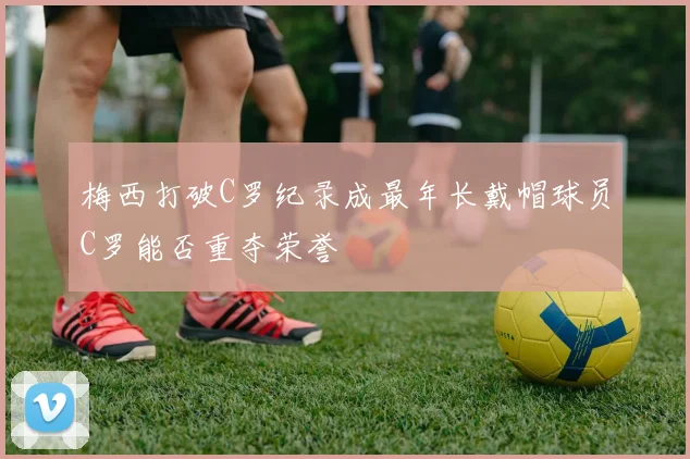 梅西打破C罗纪录成最年长戴帽球员C罗能否重夺荣誉
