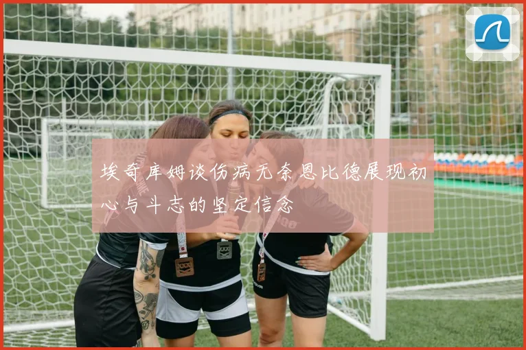 埃奇库姆谈伤病无奈恩比德展现初心与斗志的坚定信念