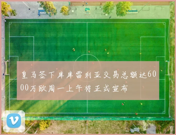 皇马签下库库雷利亚交易总额达6000万欧周一上午将正式宣布