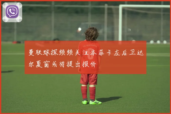 曼联球探频频关注本菲卡左后卫达尔夏窗或将提出报价