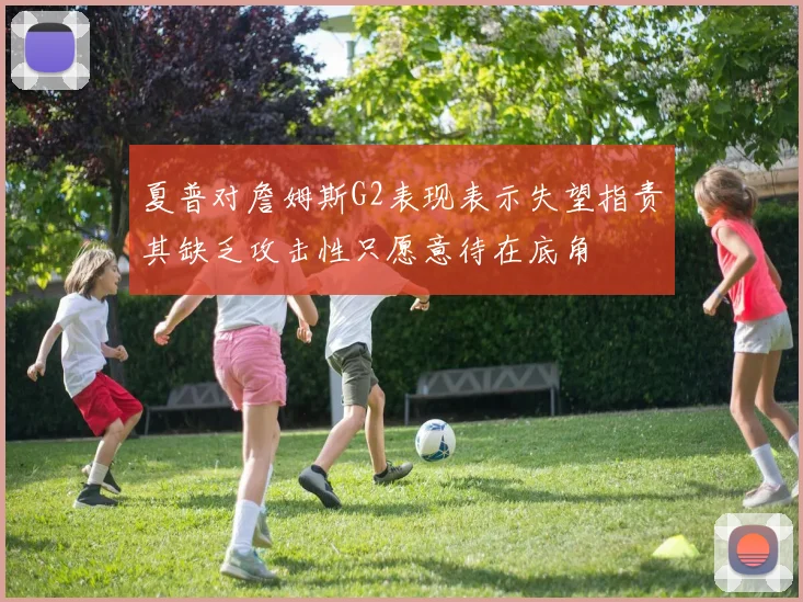 夏普对詹姆斯G2表现表示失望指责其缺乏攻击性只愿意待在底角