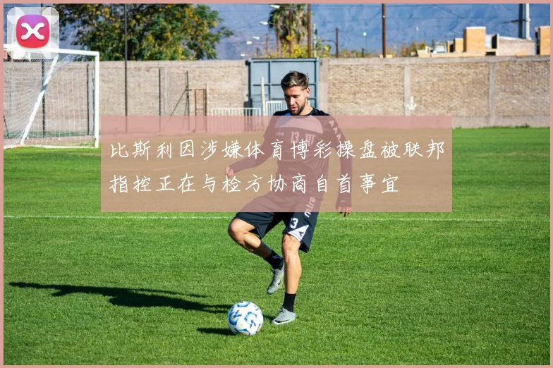 比斯利因涉嫌体育博彩操盘被联邦指控正在与检方协商自首事宜