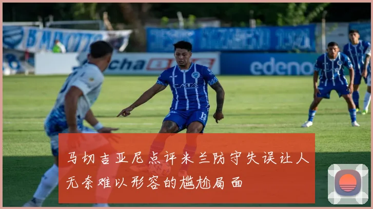 马切吉亚尼点评米兰防守失误让人无奈难以形容的尴尬局面