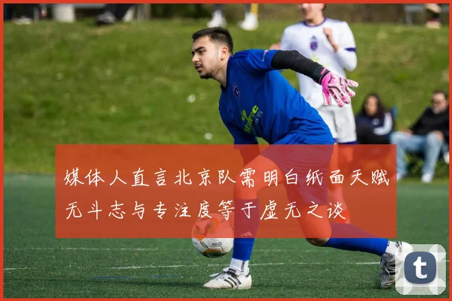媒体人直言北京队需明白纸面天赋无斗志与专注度等于虚无之谈
