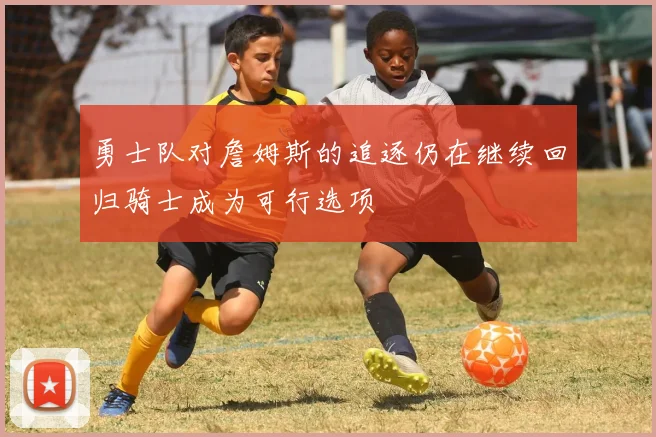 勇士队对詹姆斯的追逐仍在继续回归骑士成为可行选项