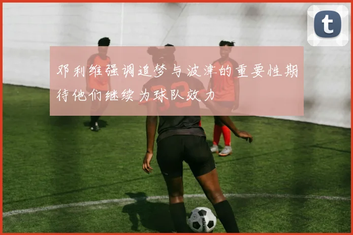 邓利维强调追梦与波津的重要性期待他们继续为球队效力