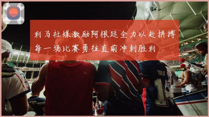 利马社媒激励阿根廷全力以赴拼搏每一场比赛勇往直前冲刺胜利