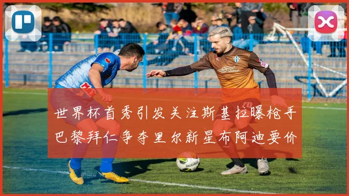 世界杯首秀引发关注斯基拉曝枪手巴黎拜仁争夺里尔新星布阿迪要价7000万欧